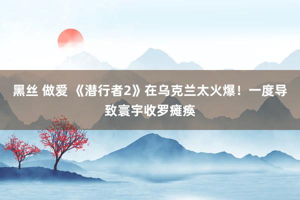 黑丝 做爱 《潜行者2》在乌克兰太火爆！一度导致寰宇收罗瘫痪