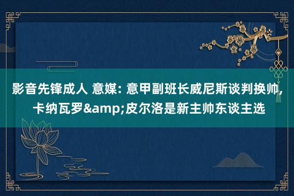 影音先锋成人 意媒: 意甲副班长威尼斯谈判换帅， 卡纳瓦罗&皮尔洛是新主帅东谈主选