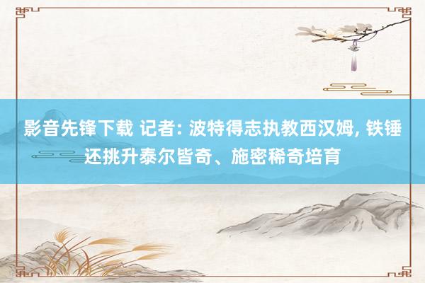 影音先锋下载 记者: 波特得志执教西汉姆， 铁锤还挑升泰尔皆奇、施密稀奇培育