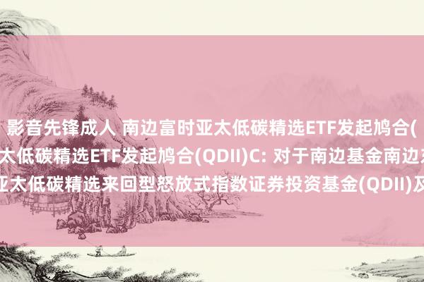 影音先锋成人 南边富时亚太低碳精选ETF发起鸠合(QDII)A，南边富时亚太低碳精选ETF发起鸠合(QDII)C: 对于南边基金南边东英星河联昌富时亚太低碳精选来回型怒放式指数证券投资基金(QDII)及鸠合基金变更基金称号并修改法律文献的公告