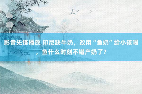 影音先锋播放 印尼缺牛奶，改用“鱼奶”给小孩喝，鱼什么时刻不错产奶了？