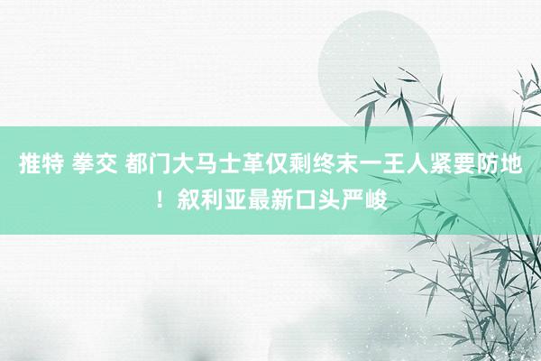推特 拳交 都门大马士革仅剩终末一王人紧要防地！叙利亚最新口头严峻