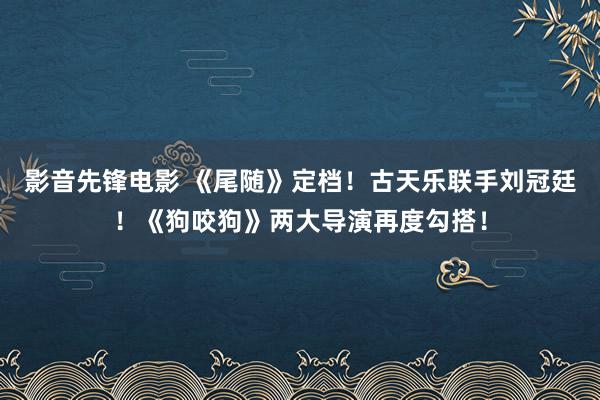 影音先锋电影 《尾随》定档！古天乐联手刘冠廷！《狗咬狗》两大导演再度勾搭！