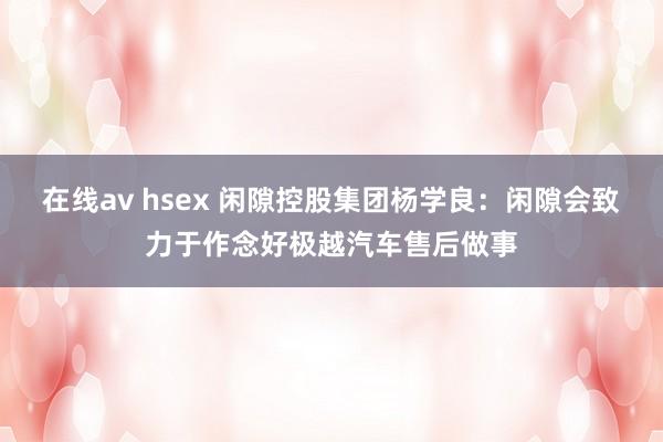 在线av hsex 闲隙控股集团杨学良：闲隙会致力于作念好极越汽车售后做事