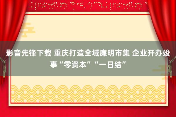 影音先锋下载 重庆打造全域廉明市集 企业开办竣事“零资本”“一日结”