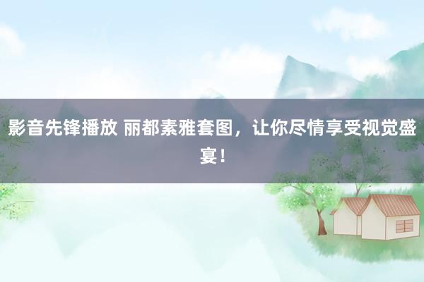 影音先锋播放 丽都素雅套图，让你尽情享受视觉盛宴！