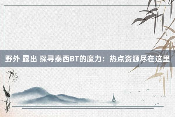 野外 露出 探寻泰西BT的魔力：热点资源尽在这里