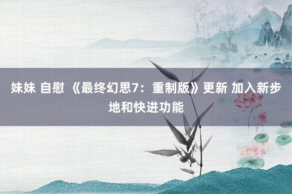 妹妹 自慰 《最终幻思7：重制版》更新 加入新步地和快进功能