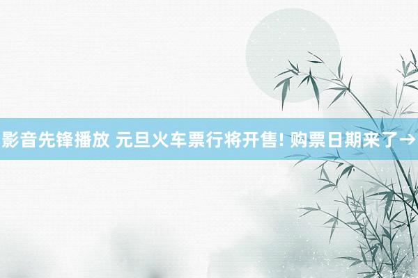 影音先锋播放 元旦火车票行将开售! 购票日期来了→