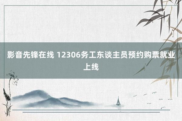 影音先锋在线 12306务工东谈主员预约购票就业上线