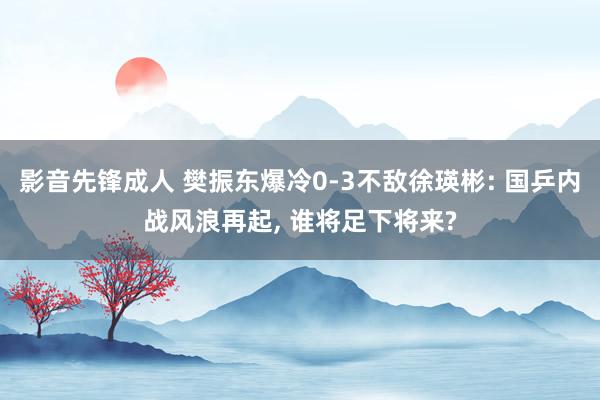 影音先锋成人 樊振东爆冷0-3不敌徐瑛彬: 国乒内战风浪再起， 谁将足下将来?