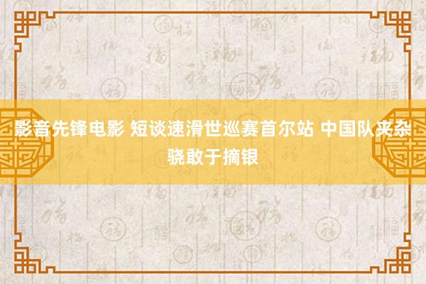 影音先锋电影 短谈速滑世巡赛首尔站 中国队夹杂骁敢于摘银