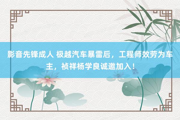 影音先锋成人 极越汽车暴雷后，工程师效劳为车主，祯祥杨学良诚邀加入！
