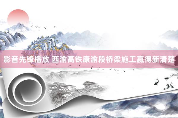 影音先锋播放 西渝高铁康渝段桥梁施工赢得新清楚