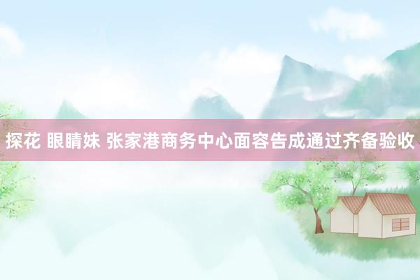 探花 眼睛妹 张家港商务中心面容告成通过齐备验收