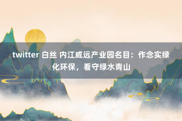 twitter 白丝 内江威远产业园名目：作念实绿化环保，看守绿水青山