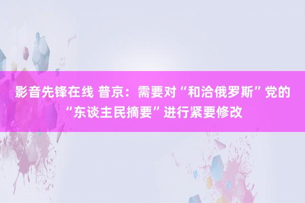 影音先锋在线 普京：需要对“和洽俄罗斯”党的“东谈主民摘要”进行紧要修改