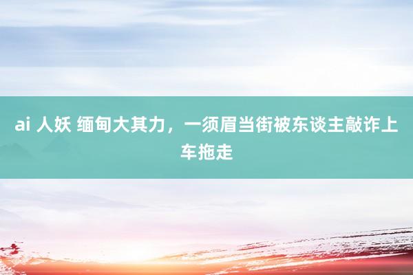 ai 人妖 缅甸大其力，一须眉当街被东谈主敲诈上车拖走