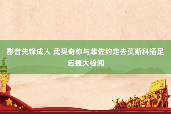 影音先锋成人 武契奇称与菲佐约定去莫斯科插足告捷大检阅