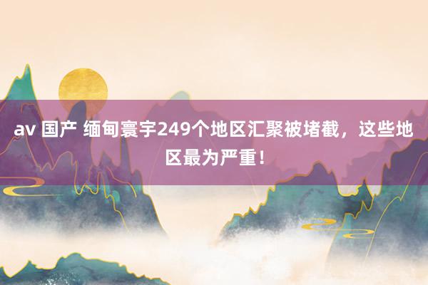 av 国产 缅甸寰宇249个地区汇聚被堵截，这些地区最为严重！