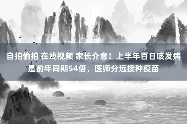 自拍偷拍 在线视频 家长介意！上半年百日咳发病是前年同期54倍，医师分远接种疫苗