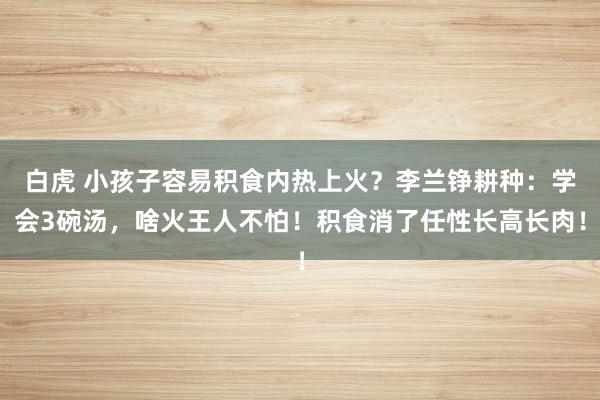 白虎 小孩子容易积食内热上火？李兰铮耕种：学会3碗汤，啥火王人不怕！积食消了任性长高长肉！