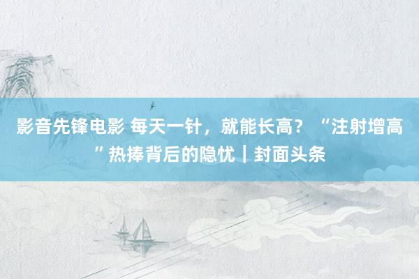 影音先锋电影 每天一针，就能长高？ “注射增高”热捧背后的隐忧｜封面头条