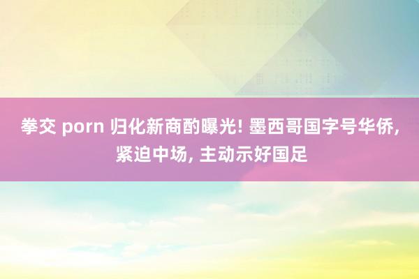 拳交 porn 归化新商酌曝光! 墨西哥国字号华侨， 紧迫中场， 主动示好国足