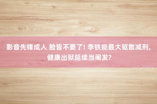 影音先锋成人 脸皆不要了! 李铁能最大驱散减刑， 健康出狱延续当阐发?