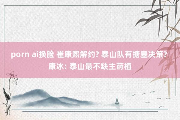 porn ai换脸 崔康熙解约? 泰山队有搪塞决策? 康冰: 泰山最不缺主莳植