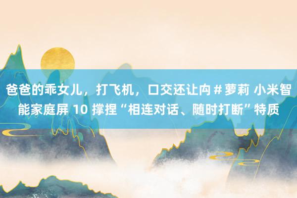 爸爸的乖女儿，打飞机，口交还让禸＃萝莉 小米智能家庭屏 10 撑捏“相连对话、随时打断”特质