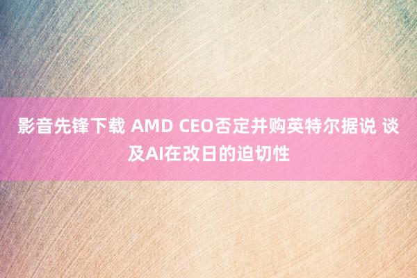 影音先锋下载 AMD CEO否定并购英特尔据说 谈及AI在改日的迫切性