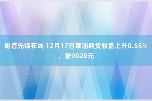 影音先锋在线 12月17日菜油期货收盘上升0.55%，报9020元