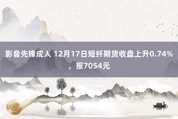 影音先锋成人 12月17日短纤期货收盘上升0.74%，报7054元