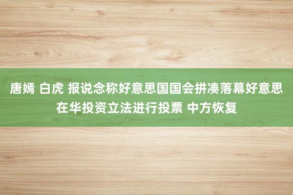 唐嫣 白虎 报说念称好意思国国会拼凑落幕好意思在华投资立法进行投票 中方恢复