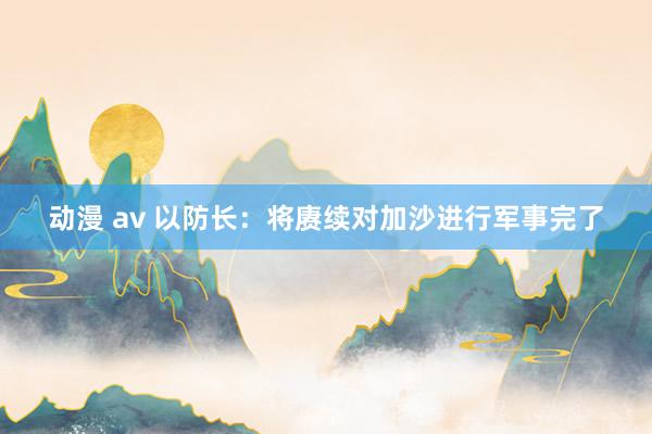 动漫 av 以防长：将赓续对加沙进行军事完了