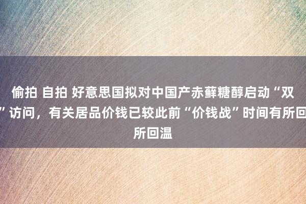 偷拍 自拍 好意思国拟对中国产赤藓糖醇启动“双反”访问，有关居品价钱已较此前“价钱战”时间有所回温