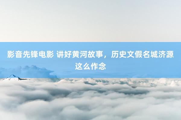 影音先锋电影 讲好黄河故事，历史文假名城济源这么作念