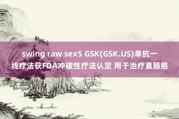 swing raw sex5 GSK(GSK.US)单抗一线疗法获FDA冲破性疗法认定 用于治疗直肠癌