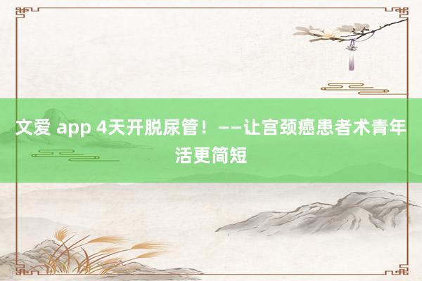 文爱 app 4天开脱尿管！——让宫颈癌患者术青年活更简短