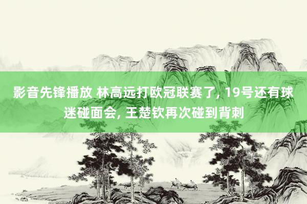 影音先锋播放 林高远打欧冠联赛了， 19号还有球迷碰面会， 王楚钦再次碰到背刺