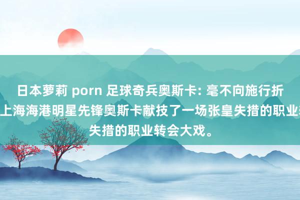 日本萝莉 porn 足球奇兵奥斯卡: 毫不向施行折腰! 近日， 上海海港明星先锋奥斯卡献技了一场张皇失措的职业转会大戏。