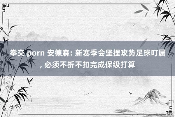 拳交 porn 安德森: 新赛季会坚捏攻势足球叮属， 必须不折不扣完成保级打算