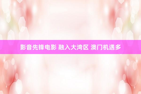 影音先锋电影 融入大湾区 澳门机遇多