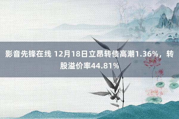 影音先锋在线 12月18日立昂转债高潮1.36%，转股溢价率44.81%