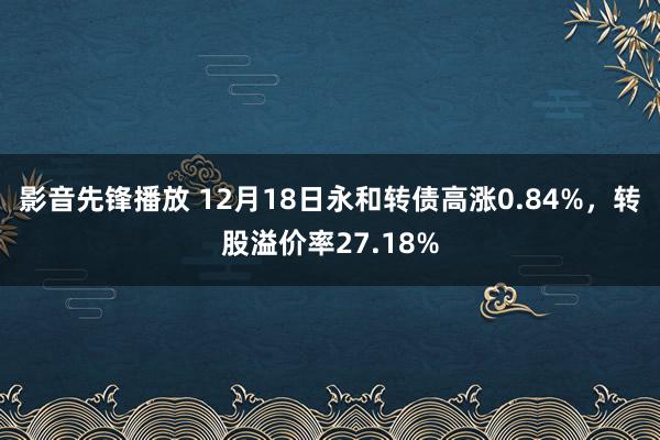 影音先锋播放 12月18日永和转债高涨0.84%，转股溢价率27.18%