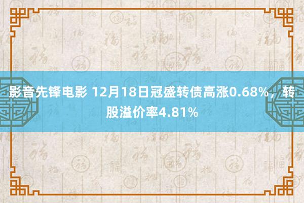 影音先锋电影 12月18日冠盛转债高涨0.68%，转股溢价率4.81%
