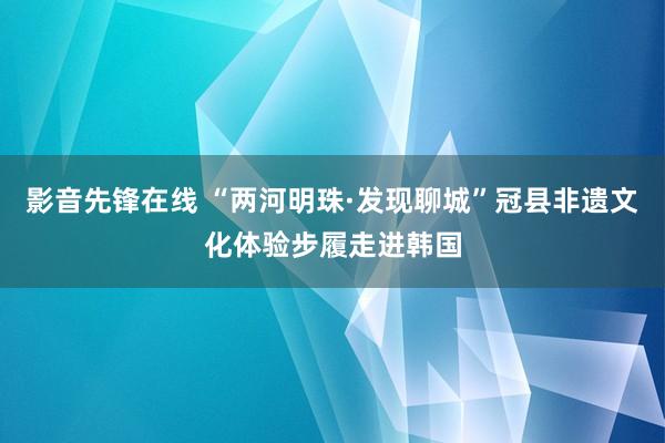 影音先锋在线 “两河明珠·发现聊城”冠县非遗文化体验步履走进韩国