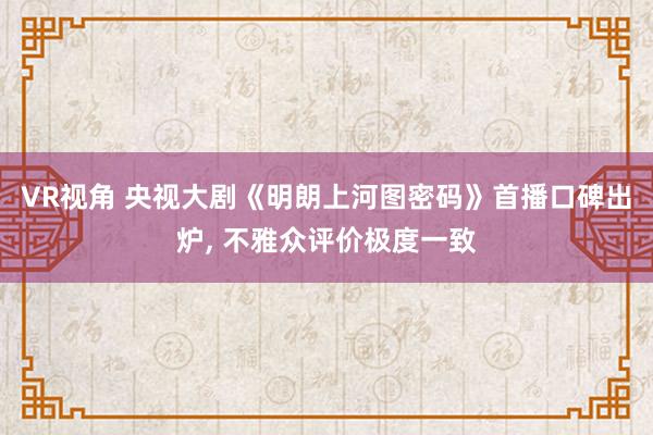 VR视角 央视大剧《明朗上河图密码》首播口碑出炉， 不雅众评价极度一致