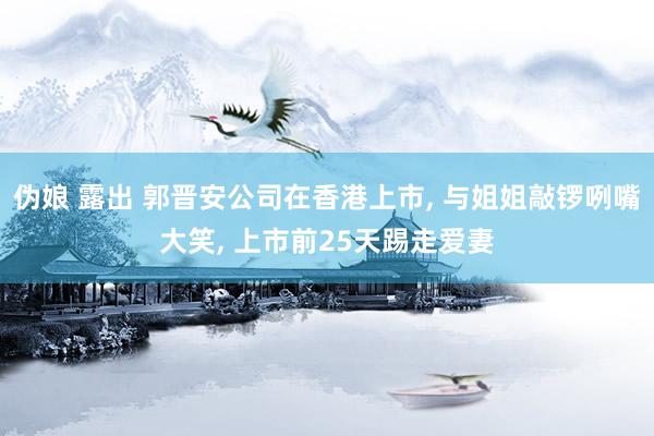 伪娘 露出 郭晋安公司在香港上市， 与姐姐敲锣咧嘴大笑， 上市前25天踢走爱妻